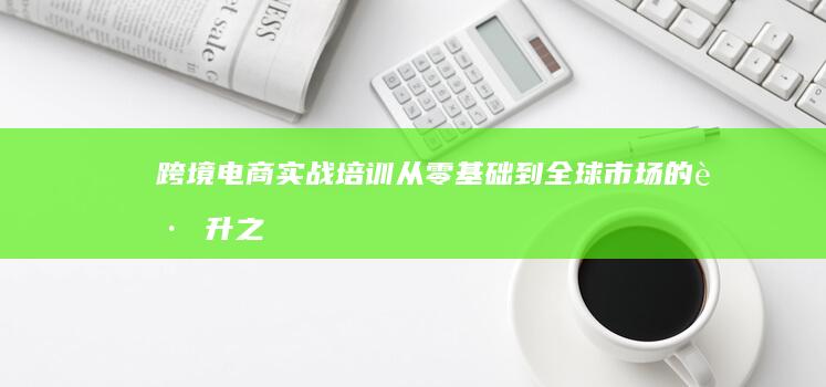 跨境电商实战培训：从零基础到全球市场的跃升之路